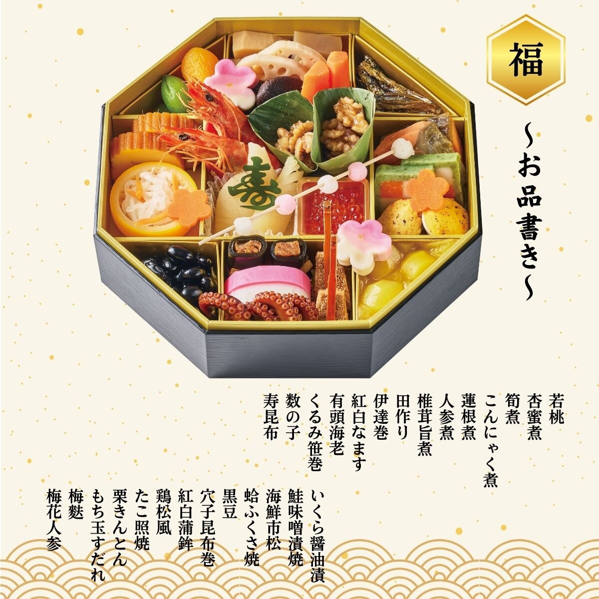 若桃、杏蜜煮、筍煮、こんにゃく煮、蓮根煮、人参煮、椎茸旨煮、田作り、伊達巻、紅白なます、有頭海老、くるみ笹巻、数の子、寿昆布、いくら醤油漬、鮭味噌漬焼、海鮮市松、蛤ふくさ焼、黒豆、穴子昆布巻、紅白蒲鉾、鶏松風、たこ照焼、栗きんとん、もち玉すだれ、梅麩、梅花人参