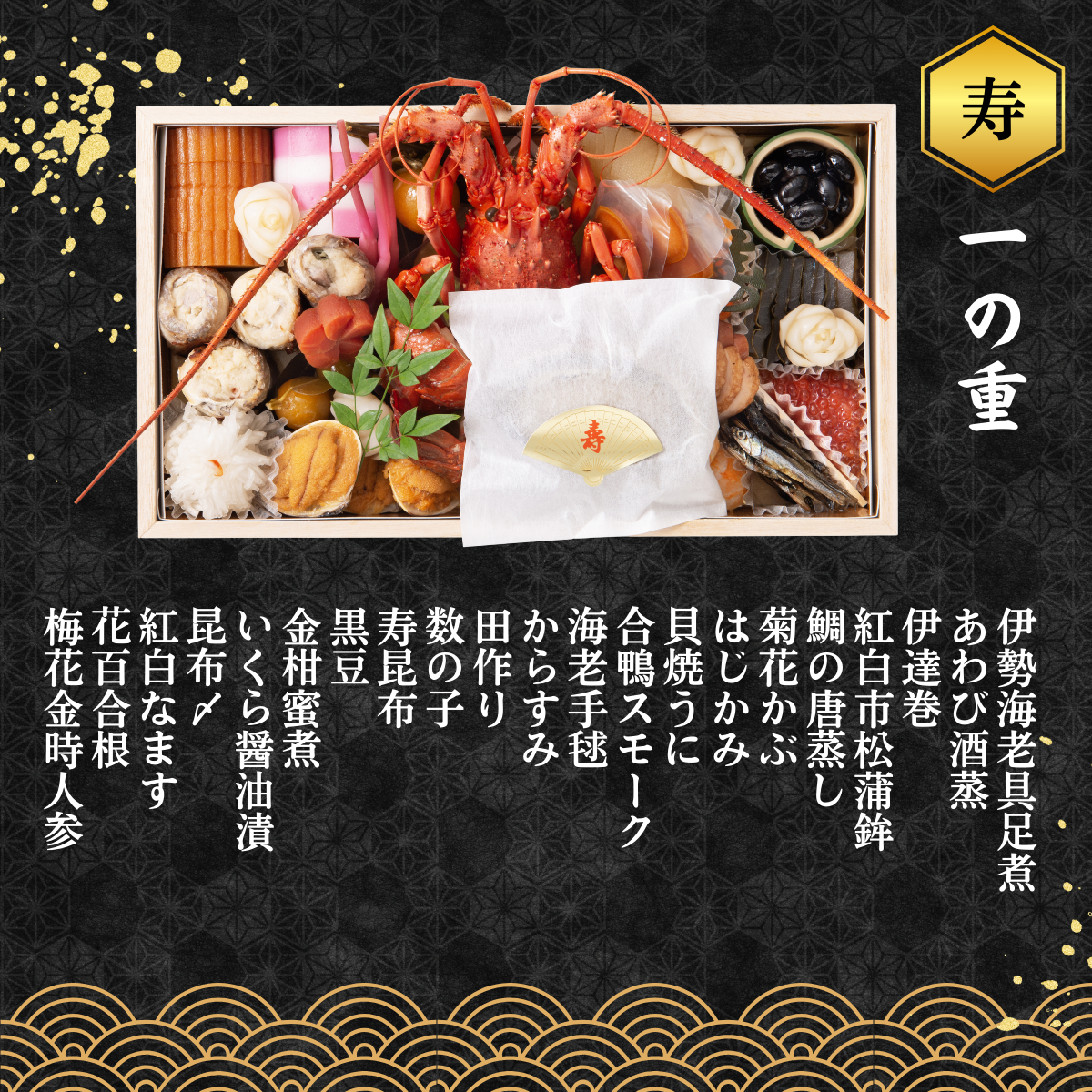 ◆一の重◆　伊勢海老具足煮、貝焼うに、あわび酒蒸、伊達巻、紅白市松蒲鉾、鯛の唐蒸し、はじかみ、菊花かぶ、合鴨スモーク、海老手毬、からすみ、田作り、数の子、黒豆、紅白なます、寿昆布、昆布〆、いくら醤油漬、花百合根、梅花金時人参、金柑蜜煮