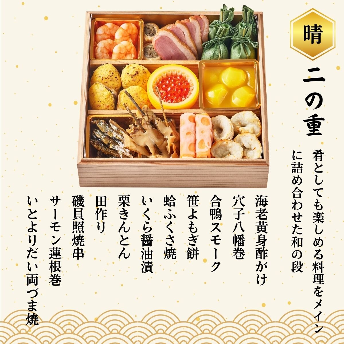 ◆二の重◆ 海老黄身酢がけ、穴子八幡巻、合鴨スモーク、笹よぎ餅、蛤ふくさ焼、いくら醤油漬、栗きんとん、田作り、磯貝照焼串、サーモン蓮根巻、いとよりだい両づま焼