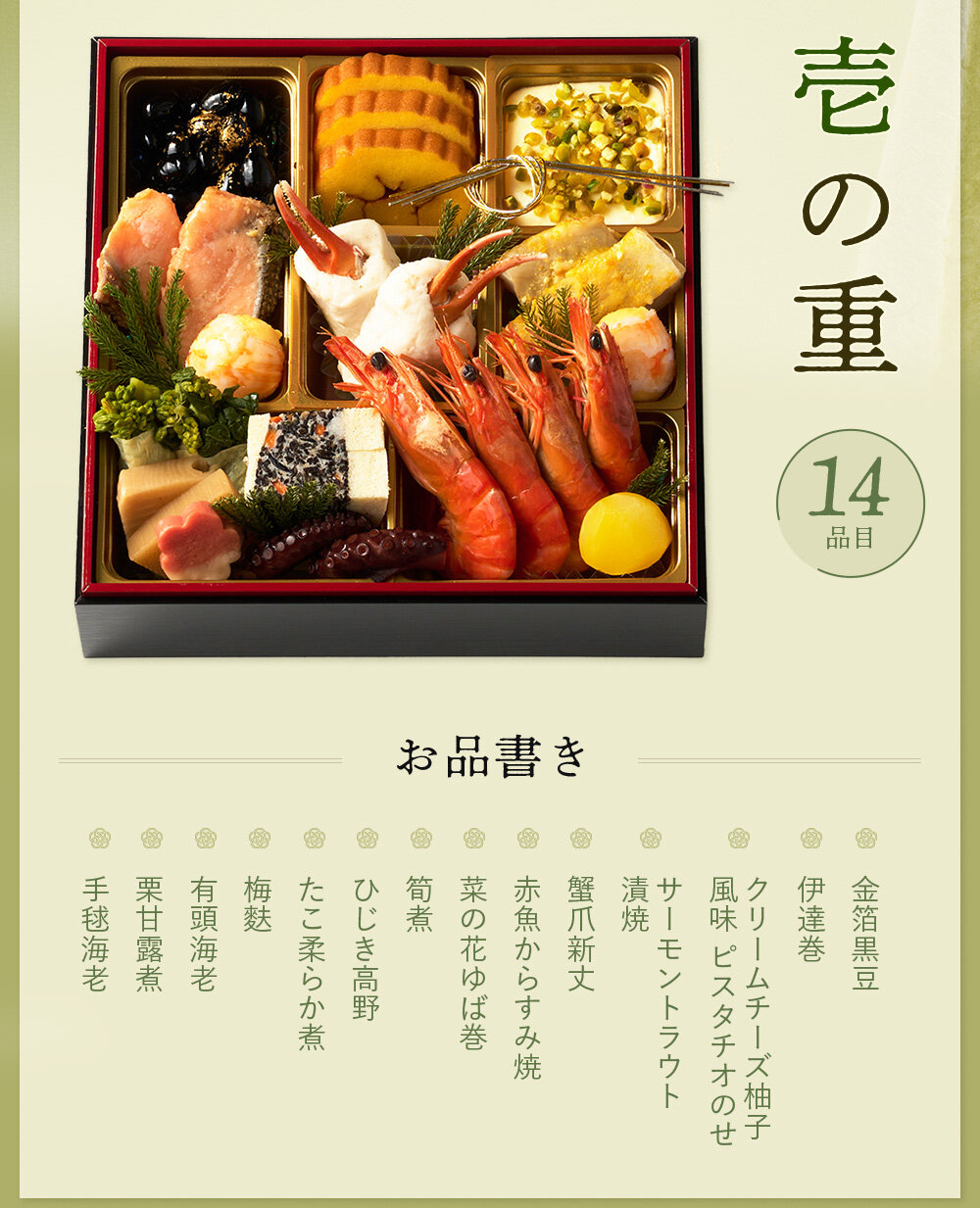 ◆一の重◆金箔黒豆、伊達巻、クリームチーズ柚子風味　ピスタチオのせ、サーモントラウト漬焼、蟹爪新丈、赤魚からすみ焼、菜の花ゆば巻、筍煮、ひじき高野、たこ柔らか煮、梅麩、有頭海老、栗甘露煮、手毬海老  