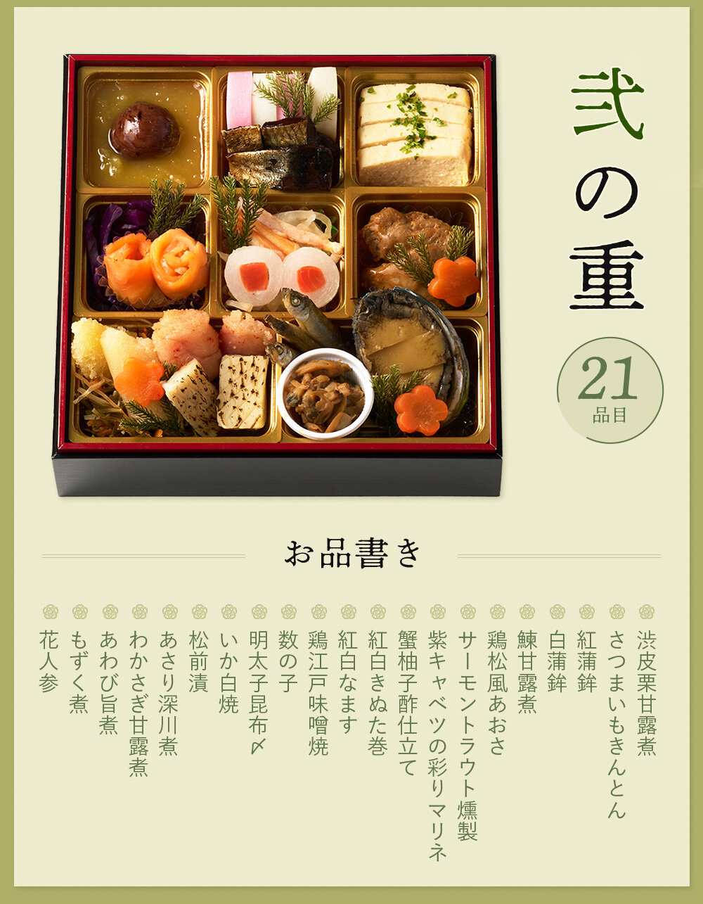 ◆二の重◆渋皮栗甘露煮、さつまいもきんとん、紅蒲鉾、白蒲鉾、鰊甘露煮、鶏松風あおさ、サーモントラウト燻製、紫キャベツの彩りマリネ、蟹柚子酢仕立て、紅白きぬた巻、紅白なます、鶏江戸味噌焼、数の子、明太子昆布〆、いか白焼、松前漬、あさり深川煮、わかさぎ甘露煮、あわび旨煮、もずく煮、花人参  ※都合により一部内容が変更になる場合がございます。