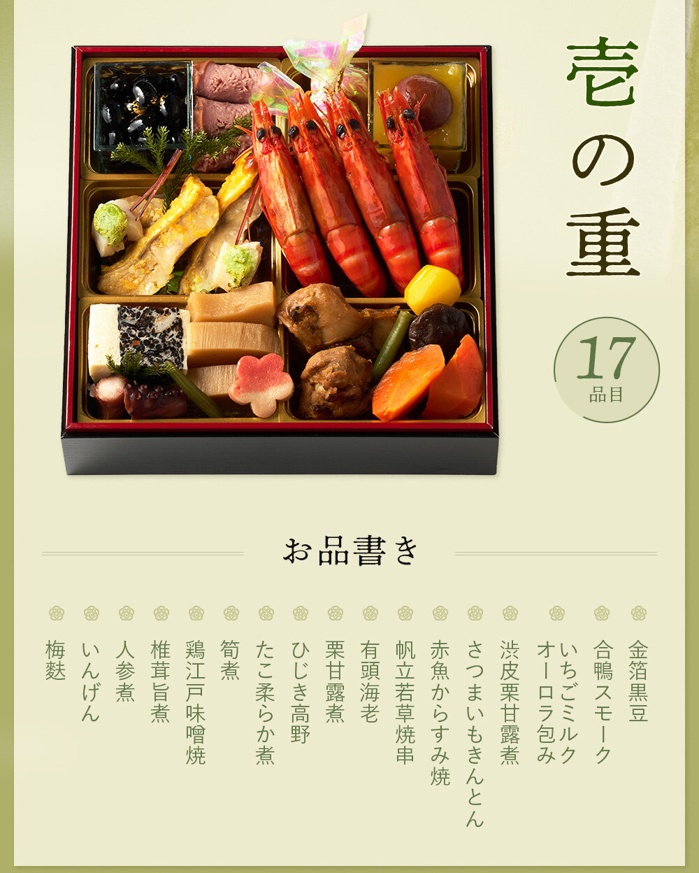 ◆一の重◆金箔黒豆、合鴨スモーク、いちごミルクオーロラ包み、渋皮栗甘露煮、さつまいもきんとん、赤魚からすみ焼、帆立若草焼串、有頭海老、栗甘露煮、ひじき高野、たこ柔らか煮、筍煮、鶏江戸味噌焼、椎茸旨煮、人参煮、いんげん、梅麩