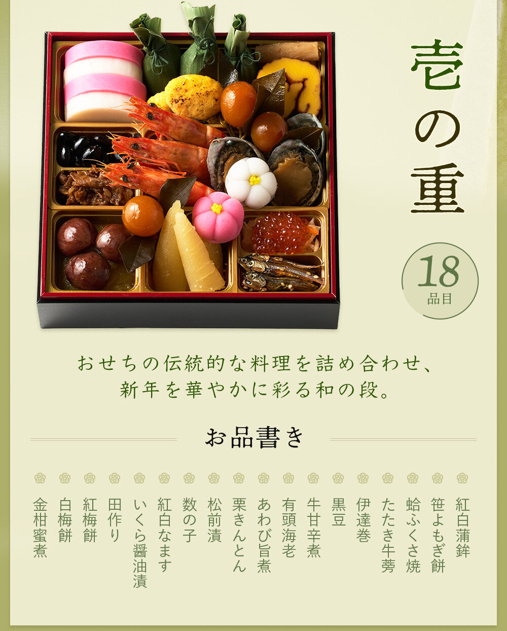 ◆一の重◆紅白蒲鉾、笹よもぎ餅、蛤ふくさ焼、たたき牛蒡、伊達巻、黒豆、牛甘辛煮、有頭海老、あわび旨煮、栗きんとん、松前漬、数の子、紅白なます、いくら醤油漬、田作り、紅梅餅、白梅餅、金柑蜜煮