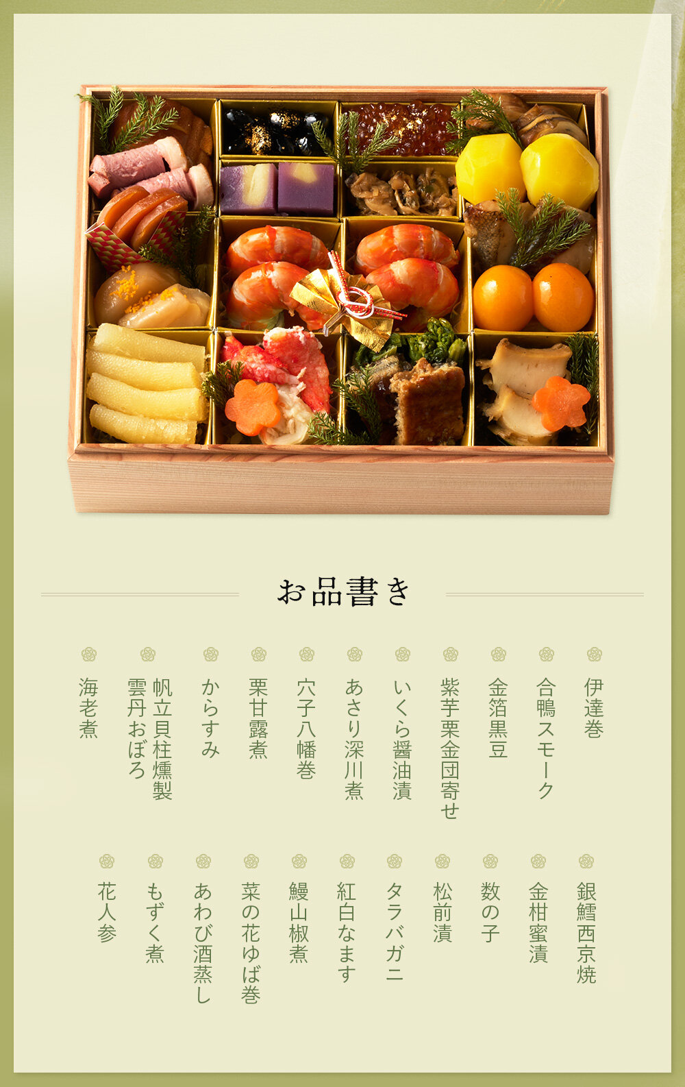 ◆一の重◆伊達巻、合鴨スモーク、金箔黒豆、紫芋栗金団寄せ、いくら醤油漬、あさり深川煮、穴子八幡巻、栗甘露煮、からすみ、帆立貝柱燻製　雲丹おぼろ、海老煮、銀鱈西京焼、金柑蜜漬、数の子、松前漬、タラバガニ、紅白なます、鰻山椒煮、菜の花ゆば巻、あわび酒蒸し、もずく煮、花人参  ※都合により一部内容が変更になる場合がございます。
