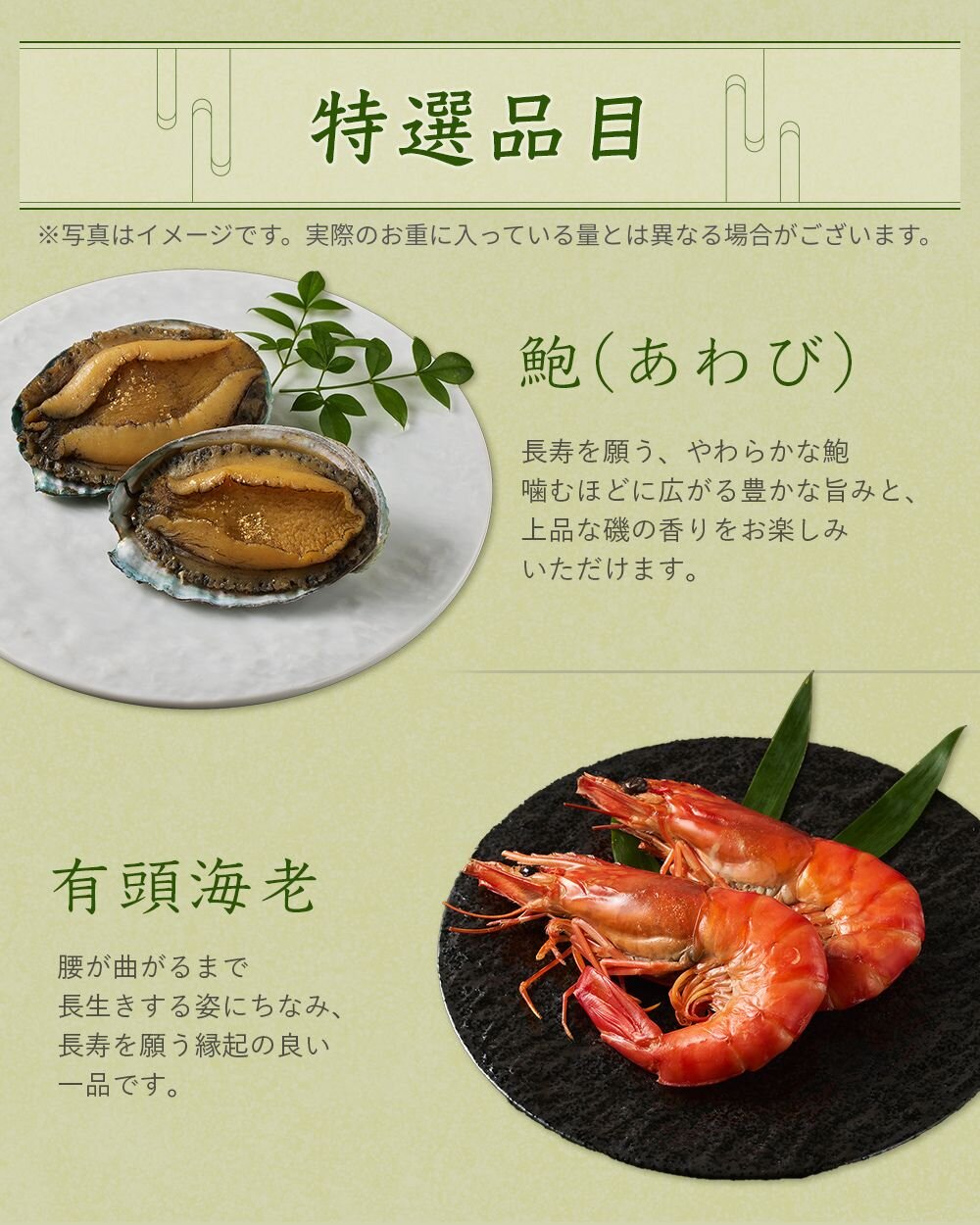 特撰品目【あわび】長寿を願う、やわらかな鮑。噛むほどに広がる豊かな旨みと上品な磯の香りをお楽しみいただけます。【有頭海老】腰が曲がるまで長生きする姿にちなみ、長寿を願う縁起の良い一品です。